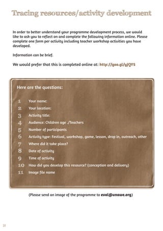 28
Tracing resources/activity development
Your name:
Your location:
Activity title:
Audience: Children age�./Teachers
Number of participants
Activity type: Festival, workshop, game, lesson, drop in, outreach, other
Where did it take place?
Date of activity
Time of activity
How did you develop this resource? (conception and delivery)
Image file name
In order to better understand your programme development process, we would
like to ask you to reflect on and complete the following information online. Please
complete one form per activity including teacher workshop activities you have
developed.
Information can be brief.
We would prefer that this is completed online at: http://goo.gl/yJQY5
(Please send an image of the programme to eval@unawe.org)
1
2
3
4
5
6
7
8
9
10
11
Here are the questions:
 