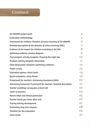 3
EU-UNAWE project goals
Evaluation methodology
Framework for children: Domains of active learning of EU-UNAWE
Detailed description of the domains of active learning (DAL)
Evidence of the impact for children according to the DAL
Gathering evidence: process diagram
First pre/post activity template: Drawing the night sky
Pre/post activity template alternative
Child observation template: Gathering evidences
Pupils survey
Evaluation games: Astro-Cards
Quick evaluation: Astro-Poster
Framework for teachers: Astronomy Awareness fields
Astronomy Awareness Framework for teachers. Detailed description
Teacher workshop survey plus e-form link
Letter to teachers
Parent letter and ethical permission
Teacher thank you letter after visit
Tracing activity development
Evaluating long term impacts
Checklist for the evaluation
Astro-Cards
4
5
6
7
8
9
10
11
12
13
14
19
20
21
22
24
25
26
27
28
29
31
Content
 