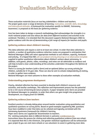 5
Evaluation Methodology
These evaluation materials focus on two key stakeholders: children and teachers.
The project goals cover a range of domains of learning: motivation, scientific skills, knowledge,
and intercultural attitudes. A framework for evaluation specific to UNAWE, ‘Astronomy
Awareness’, is proposed as the basis for gathering evidence.
Care has been taken to design a research methodology that acknowledges the strengths in a
multi-national project and also allows for data from different locations and activities to be
combined. Therefore, it is intended that this document supports National Managers (NM) to
gather evidence with the aim of demonstrating a full range of impacts for teachers and pupils.
Gathering evidence about children’s learning
This data collection will require a visit to at least one school. In order that data collection is
realistic, a number of qualitative evidence collection routes are proposed in anticipation that
National Managers (NM) will select appropriate methods to suit children, capacity, hardware
and activity. It is hoped that NM will use pre/post activity drawings or an observation template
supplied to gather qualitative information about children’s actions about astronomy. In
addition, card games, photos, video, recordings, and notes are all admissible as evidence and
will help to build a clear understanding of the activities undertaken throughout the lifetime of
the project.
There is a survey for teachers (with e-form) and an optional follow up survey activity for
children, suitable for 8-10 year olds. These can also be sent to schools independently of visiting,
in order to gather more evidence.
National Managers are most welcome to share other examples of evaluation methods.
Understanding programme development
Clearly, detailed reflection has been essential to develop both children’s resources and
activities, and teacher workshops. This reflection and improvement process has the potential
to be a rich source of learning for future projects. A paper template and e-form are provided
for National Managers to complete, in order that others can gain insight into programme
development, as a legacy from EU-UNAWE.
Gathering evidence from teachers
Excellent practice is already taking place around teacher evaluation using quantitative and
qualitative questions on survey forms. Based on good examples supplied by NM, questions
have been modified in order that data can be collated and logically correlated with the
Astronomy Awareness framework for children’s learning.
Paper and e-forms are supplied for dissemination to teachers.
Pre -existing evaluation data in different formats is welcome: eval@unawe.org
Instructions show the process for visiting and collecting qualitative evidence from one school.
It is expected that this is the minimum, and greater statistical significance will be achieved for
your project if you can visit more schools or use volunteers to assist in gathering more data.
 