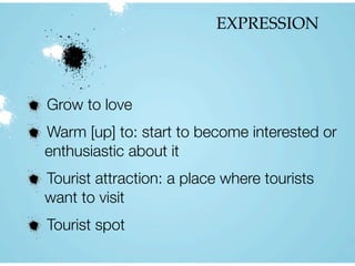 EXPRESSION
Grow to love
Warm [up] to: start to become interested or
enthusiastic about it
Tourist attraction: a place where tourists
want to visit
Tourist spot
 