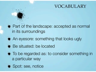 VOCABULARY
Part of the landscape: accepted as normal
in its surroundings
An eyesore: something that looks ugly
Be situated: be located
To be regarded as: to consider something in
a particular way
Spot: see, notice
 