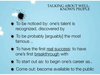 TALKING ABOUT WELL-
KNOWN PEOPLE
To be noticed by: one’s talent is
recognized, discovered by
To be probably [arguably] the most
famous ..
To have the ﬁrst real success: to have
one’s ﬁrst breakthrough with
To start out as: to begin one’s career as..
Come out: become available to the public
 