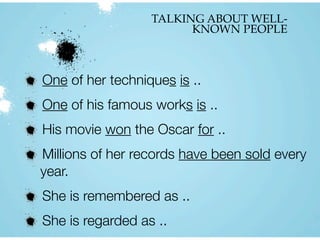 TALKING ABOUT WELL-
KNOWN PEOPLE
One of her techniques is ..
One of his famous works is ..
His movie won the Oscar for ..
Millions of her records have been sold every
year.
She is remembered as ..
She is regarded as ..
 