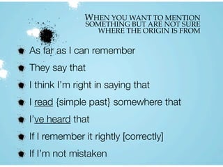 WHEN YOU WANT TO MENTION
SOMETHING BUT ARE NOT SURE
WHERE THE ORIGIN IS FROM
As far as I can remember
They say that
I think I’m right in saying that
I read {simple past} somewhere that
I’ve heard that
If I remember it rightly [correctly]
If I’m not mistaken
 