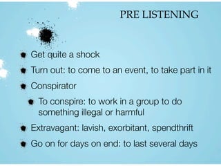 PRE LISTENING
Get quite a shock
Turn out: to come to an event, to take part in it
Conspirator
To conspire: to work in a group to do
something illegal or harmful
Extravagant: lavish, exorbitant, spendthrift
Go on for days on end: to last several days
 