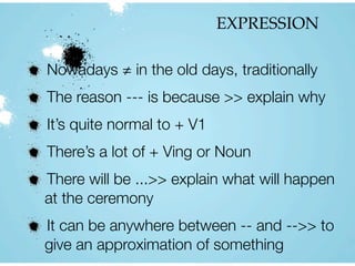 EXPRESSION
Nowadays ≠ in the old days, traditionally
The reason --- is because >> explain why
It’s quite normal to + V1
There’s a lot of + Ving or Noun
There will be ...>> explain what will happen
at the ceremony
It can be anywhere between -- and -->> to
give an approximation of something
 