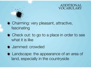 ADDITIONAL
VOCABULARY
Charming: very pleasant, attractive,
fascinating
Check out: to go to a place in order to see
what it is like
Jammed: crowded
Landscape: the appearance of an area of
land, especially in the countryside
 
