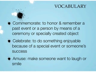VOCABULARY
Commemorate: to honor & remember a
past event or a person by means of a
ceremony or specially created object
Celebrate: to do something enjoyable
because of a special event or someone’s
success
Amuse: make someone want to laugh or
smile
 