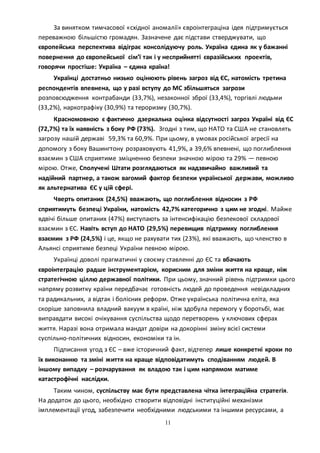 11
За винятком тимчасової «східної аномалії» євроінтеграціна ідея підтримується
переважною більшістю громадян. Зазначене дає підстави стверджувати, що
європейська перспектива відіграє консолідуючу роль. Україна єдина як у бажанні
повернення до європейської сім’ї так і у несприйнятті євразійських проектів,
говорячи простіше: Україна – єдина країна!
Українці достатньо низько оцінюють рівень загроз від ЄС, натомість третина
респондентів впевнена, що у разі вступу до МС збільшяться загрози
розповсюдження контрабанди (33,7%), незаконної зброї (33,4%), торгівлі людьми
(33,2%), наркотрафіку (30,9%) та тероризму (30,7%).
Красномовною є фактично дзеркальна оцінка відсутності загроз Україні від ЄС
(72,7%) та їх наявність з боку РФ (73%). Згодні з тим, що НАТО та США не становлять
загрозу нашій державі 59,3% та 60,9%. При цьому, в умовах російської агресії на
допомогу з боку Вашингтону розраховують 41,9%, а 39,6% впевнені, що поглиблення
взаємин з США сприятиме зміцненню безпеки значною мірою та 29% — певною
мірою. Отже, Сполучені Штати розглядаються як надзвичайно важливий та
надійний партнер, а також вагомий фактор безпеки української держави, можливо
як альтернатива ЄС у цій сфері.
Чверть опитаних (24,5%) вважають, що поглиблення відносин з РФ
сприятимуть безпеці України, натомість 42,7% категорично з цим не згодні. Майже
вдвічі більше опитаних (47%) виступають за інтенсифікацію безпекової складової
взаємин з ЄС. Навіть вступ до НАТО (29,5%) перевищив підтримку поглиблення
взаємин з РФ (24,5%) і це, якщо не рахувати тих (23%), які вважають, що членство в
Альянсі сприятиме безпеці України певною мірою.
Українці доволі прагматичні у своєму ставленні до ЄС та вбачають
євроінтеграцію радше інструментарієм, корисним для зміни життя на краще, ніж
стратегічною ціллю державної політики. При цьому, значний рівень підтримки цього
напряму розвитку країни передбачає готовність людей до проведення невідкладних
та радикальних, а відтак і болісних реформ. Отже українська політична еліта, яка
скоріше заповнила владний вакуум в країні, ніж здобула перемогу у боротьбі, має
виправдати високі очікування суспільства щодо перетворень у ключових сферах
життя. Наразі вона отримала мандат довіри на докорінні зміну всієї системи
суспільно-політичних відносин, економіки та ін.
Підписання угод з ЄС – вже історичний факт, відтепер лише конкретні кроки по
їх виконанню та зміні життя на краще відповідатимуть сподіванням людей. В
іншому випадку – розчарування як владою так і цим напрямом матиме
катастрофічні наслідки.
Таким чином, суспільству має бути представлена чітка інтеграційна стратегія.
На додаток до цього, необхідно створити відповідні інституційні механізми
імплементації угод, забезпечити необхідними людськими та іншими ресурсами, а
 