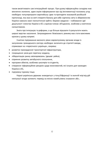 12
також висвітлювати сам інтеграційний процес. При цьому інформаційна складова має
виключне значення, адже окрім інформування про хід імплементації положень угод
необхідно популяризувати європейську ідею та протидіяти масованій російській
пропаганді, яка має на меті створити бажану для себе картинку світу із збереженням
України навколо своєї геополітичної орбіти. Окреме завдання – лобіювання ідеї
доцільності членства України в ЄС у країнах-членах об’єднання, особливо у скептично
налаштованих.
Знати про інтеграцію та реформи, а ще більше відчувати їх результати мають
широкі верстви населення. Запровадження безвізового режиму має стати важливим
кроком у цьому напрямі.
З метою підтримання високого рівня євроентузіазму органам влади із
залученням громадського сектору необхідно включити до стратегії заходи,
спрямовані на «пересічного українця», зокрема:
 розвиток прикордонної транспортної інфраструктури,
 покращення умов для перетину кордону,
 лібералізацію ринку авіаперевезень (дешеві рейси),
 сприяння розвитку автобусного сполучення,
 програми обмінів, особливо школярів та студентів,
 створення інформаційних ресурсів щодо можливостей, які існують для громадян
України в ЄС,
 підтримку туризму тощо.
Наразі українська держава знаходиться у точці біфуркації і в значній мірі від дій
нинішньої влади залежить перехід на якісно новий рівень існування або…
 