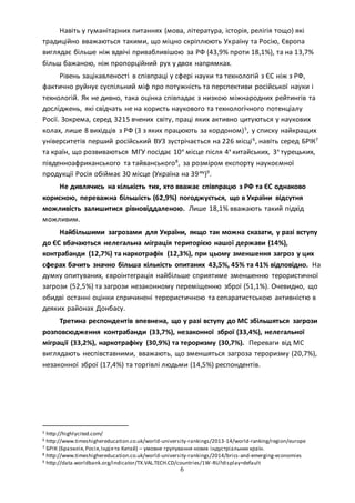 6
Навіть у гуманітарних питаннях (мова, література, історія, релігія тощо) які
традиційно вважаються такими, що міцно скріплюють Україну та Росію, Європа
виглядає більше ніж вдвічі привабливішою за РФ (43,9% проти 18,1%), та на 13,7%
більш бажаною, ніж пропорційний рух у двох напрямках.
Рівень зацікавленості в співпраці у сфері науки та технологій з ЄС ніж з РФ,
фактично руйнує суспільний міф про потужність та перспективи російської науки і
технологій. Як не дивно, така оцінка співпадає з низкою міжнародних рейтингів та
досліджень, які свідчать не на користь наукового та технологічного потенціалу
Росії. Зокрема, серед 3215 вчених світу, праці яких активно цитуються у наукових
колах, лише 8 вихідців з РФ (3 з яких працюють за кордоном)5
, у списку найкращих
університетів перший російський ВУЗ зустрічається на 226 місці6
, навіть серед БРІК7
та країн, що розвиваються МГУ посідає 10е
місце після 4х
китайських, 3х
турецьких,
південноафриканського та тайванського8
, за розміром експорту наукоємної
продукції Росія обіймає 30 місце (Україна на 39му
)9
.
Не дивлячись на кількість тих, хто вважає співпрацю з РФ та ЄС однаково
корисною, переважна більшість (62,9%) погоджується, що в України відсутня
можливість залишитися рівновіддаленою. Лише 18,1% вважають такий підхід
можливим.
Найбільшими загрозами для України, якщо так можна сказати, у разі вступу
до ЄС вбачаються нелегальна міграція територією нашої держави (14%),
контрабанди (12,7%) та наркотрафік (12,3%), при цьому зменшення загроз у цих
сферах бачить значно більша кількість опитаних 43,5%, 45% та 41% відповідно. На
думку опитуваних, євроінтеграція найбільше сприятиме зменшенню терористичної
загрози (52,5%) та загрози незаконному переміщенню зброї (51,1%). Очевидно, що
обидві останні оцінки спричинені терористичною та сепаратистською активністю в
деяких районах Донбасу.
Третина респондентів впевнена, що у разі вступу до МС збільшяться загрози
розповсюдження контрабанди (33,7%), незаконної зброї (33,4%), нелегальної
міграції (33,2%), наркотрафіку (30,9%) та тероризму (30,7%). Переваги від МС
виглядають неспівставними, вважають, що зменшяться загроза тероризму (20,7%),
незаконної зброї (17,4%) та торгівлі людьми (14,5%) респондентів.
5 http://highlycited.com/
6 http://www.timeshighereducation.co.uk/world-university-rankings/2013-14/world-ranking/region/europe
7 БРІК (Бразилія,Росія,Індіята Китай) – умовне групування нових індустріальних країн.
8 http://www.timeshighereducation.co.uk/world-university-rankings/2014/brics-and-emerging-economies
9 http://data.worldbank.org/indicator/TX.VAL.TECH.CD/countries/1W-RU?display=default
 