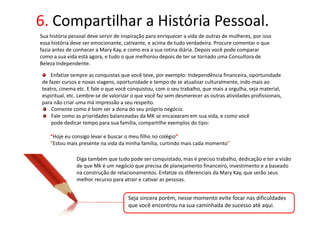 6. Compartilhar a História Pessoal.
Sua história pessoal deve servir de inspiração para enriquecer a vida de outras de mulheres, por isso
essa história deve ser emocionante, cativante, e acima de tudo verdadeira. Procure comentar o que
fazia antes de conhecer a Mary Kay, e como era a sua rotina diária. Depois você pode comparar
como a sua vida está agora, e tudo o que melhorou depois de ter se tornado uma Consultora de
Beleza Independente.

    Enfatize sempre as conquistas que você teve, por exemplo: Independência financeira, oportunidade
de fazer cursos e novas viagens, oportunidade e tempo de se atualizar culturalmente, indo mais ao
teatro, cinema etc. E fale o que você conquistou, com o seu trabalho, que mais a orgulha, seja material,
espiritual, etc. Lembre-se de valorizar o que você faz sem desmerecer as outras atividades profissionais,
para não criar uma má impressão a seu respeito.
    Comente como é bom ser a dona do seu próprio negócio.
    Fale como as prioridades balanceadas da MK se encaixaram em sua vida, e como você
    pode dedicar tempo para sua família, compartilhe exemplos do tipo:

    “Hoje eu consigo levar e buscar o meu filho no colégio”
    “Estou mais presente na vida da minha família, curtindo mais cada momento”

               Diga também que tudo pode ser conquistado, mas é preciso trabalho, dedicação e ter a visão
               de que Mk é um negócio que precisa de planejamento financeiro, investimento e a baseado
               na construção de relacionamentos. Enfatize os diferenciais da Mary Kay, que serão seus
               melhor recurso para atrair e cativar as pessoas.


                                      Seja sincera porém, nesse momento evite focar nas dificuldades
                                      que você encontrou na sua caminhada de sucesso até aqui.
 