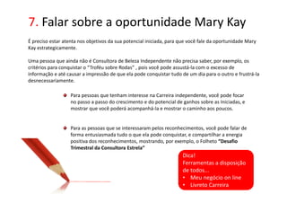 7. Falar sobre a oportunidade Mary Kay
É preciso estar atenta nos objetivos da sua potencial iniciada, para que você fale da oportunidade Mary
Kay estrategicamente.

Uma pessoa que ainda não é Consultora de Beleza Independente não precisa saber, por exemplo, os
critérios para conquistar o “Troféu sobre Rodas” , pois você pode assustá-la com o excesso de
informação e até causar a impressão de que ela pode conquistar tudo de um dia para o outro e frustrá-la
desnecessariamente.

                   Para pessoas que tenham interesse na Carreira independente, você pode focar
                   no passo a passo do crescimento e do potencial de ganhos sobre as Iniciadas, e
                   mostrar que você poderá acompanhá-la e mostrar o caminho aos poucos.


                   Para as pessoas que se interessaram pelos reconhecimentos, você pode falar de
                   forma entusiasmada tudo o que ela pode conquistar, e compartilhar a energia
                   positiva dos reconhecimentos, mostrando, por exemplo, o Folheto “Desafio
                   Trimestral da Consultora Estrela”
                                                                     Dica!
                                                                     Ferramentas a disposição
                                                                     de todos...
                                                                     • Meu negócio on line
                                                                     • Livreto Carreira
 