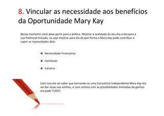 8. Vincular as necessidade aos benefícios
da Oportunidade Mary Kay
Nesse momento você deve partir para a prática. Mostrar a realidade do seu dia-a-dia para a
sua Potencial Iniciada, ou seja mostrar para ela de que forma a Mary Kay pode contribuir e
suprir as necessidades dela.


                  Necessidade Financeiras

                  Familiares

                  Carreira



               Com isso ela vai saber que tornando-se uma Consultora Independente Mary Kay ela
               vai dar assas aos sonhos, e com certeza com as possibilidades ilimitadas de ganhos
               ela pode TUDO!
 