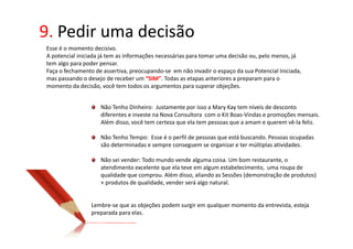 9. Pedir uma decisão
Esse é o momento decisivo.
A potencial iniciada já tem as informações necessárias para tomar uma decisão ou, pelo menos, já
tem algo para poder pensar.
Faça o fechamento de assertiva, preocupando-se em não invadir o espaço da sua Potencial Iniciada,
mas passando o desejo de receber um “SIM”. Todas as etapas anteriores a preparam para o
momento da decisão, você tem todos os argumentos para superar objeções.


                    Não Tenho Dinheiro: Justamente por isso a Mary Kay tem níveis de desconto
                    diferentes e investe na Nova Consultora com o Kit Boas-Vindas e promoções mensais.
                    Além disso, você tem certeza que ela tem pessoas que a amam e querem vê-la feliz.

                    Não Tenho Tempo: Esse é o perfil de pessoas que está buscando. Pessoas ocupadas
                    são determinadas e sempre conseguem se organizar e ter múltiplas atividades.

                    Não sei vender: Todo mundo vende alguma coisa. Um bom restaurante, o
                    atendimento excelente que ela teve em algum estabelecimento, uma roupa de
                    qualidade que comprou. Além disso, aliando as Sessões (demonstração de produtos)
                    + produtos de qualidade, vender será algo natural.


                 Lembre-se que as objeções podem surgir em qualquer momento da entrevista, esteja
                 preparada para elas.
 
