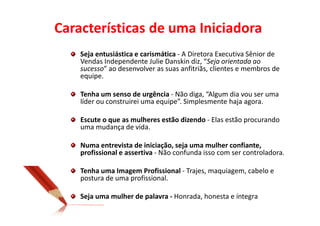 Características de uma Iniciadora
    Seja entusiástica e carismática - A Diretora Executiva Sênior de
    Vendas Independente Julie Danskin diz, “Seja orientada ao
    sucesso” ao desenvolver as suas anfitriãs, clientes e membros de
    equipe.

    Tenha um senso de urgência - Não diga, “Algum dia vou ser uma
    líder ou construirei uma equipe”. Simplesmente haja agora.

    Escute o que as mulheres estão dizendo - Elas estão procurando
    uma mudança de vida.

    Numa entrevista de iniciação, seja uma mulher confiante,
    profissional e assertiva - Não confunda isso com ser controladora.

    Tenha uma Imagem Profissional - Trajes, maquiagem, cabelo e
    postura de uma profissional.

    Seja uma mulher de palavra - Honrada, honesta e íntegra
 