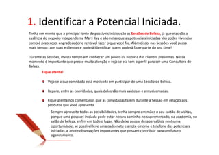 1. Identificar a Potencial Iniciada.
Tenha em mente que a principal fonte de possíveis inícios são as Sessões de Beleza, já que elas são a
essência do negócio independente Mary Kay e são nelas que as potenciais iniciadas vão poder vivenciar
como é prazeroso, engradecedor e rentável fazer o que você faz. Além disso, nas Sessões você passa
mais tempo com suas e clientes e poderá identificar quem poderá fazer parte do seu time!

Durante as Sessões, invista tempo em conhecer um pouco da história das clientes presentes. Nesse
momento é importante que preste muita atenção e veja se ela tem o perfil para ser uma Consultora de
Beleza.
        Fique atenta!

           Veja se a sua convidada está motivada em participar de uma Sessão de Beleza.

           Repare, entre as convidadas, quais delas são mais vaidosas e entusiasmadas.

           Fique atenta nos comentários que as convidadas fazem durante a Sessão em relação aos
           produtos que você apresenta.
             Sempre aproveite todas as possibilidades, tenha sempre em mãos o seu cartão de visitas,
             porque uma possível iniciada pode estar no seu caminho no supermercado, na academia, no
             salão de beleza, enfim em todo o lugar. Não deixe passar desapercebida nenhuma
             oportunidade, se possível leve uma caderneta e anote o nome e telefone das potenciais
             iniciadas, e anote observações importantes que possam contribuir para um futuro
             agendamento.
 