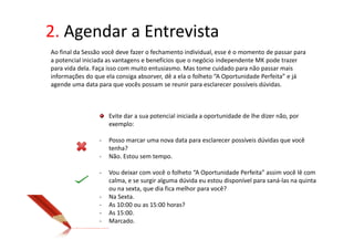 2. Agendar a Entrevista
Ao final da Sessão você deve fazer o fechamento individual, esse é o momento de passar para
a potencial iniciada as vantagens e benefícios que o negócio independente MK pode trazer
para vida dela. Faça isso com muito entusiasmo. Mas tome cuidado para não passar mais
informações do que ela consiga absorver, dê a ela o folheto “A Oportunidade Perfeita” e já
agende uma data para que vocês possam se reunir para esclarecer possíveis dúvidas.



                     Evite dar a sua potencial iniciada a oportunidade de lhe dizer não, por
                     exemplo:

                 -   Posso marcar uma nova data para esclarecer possíveis dúvidas que você
                     tenha?
                 -   Não. Estou sem tempo.

                 -   Vou deixar com você o folheto “A Oportunidade Perfeita” assim você lê com
                     calma, e se surgir alguma dúvida eu estou disponível para saná-las na quinta
                     ou na sexta, que dia fica melhor para você?
                 -   Na Sexta.
                 -   As 10:00 ou as 15:00 horas?
                 -   As 15:00.
                 -   Marcado.
 
