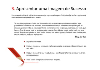 3. Apresentar uma imagem de Sucesso
Em uma entrevista de iniciação procure estar com uma imagem Profissional e tenha a postura de
uma verdadeira empresária da Beleza.


  “As pessoas julgam você pela sua aparência. Isso acontece em qualquer momento, seja
  quando está vendendo um produto, procurando trabalho ou tentando uma promoção. As
  pessoas apreciam não só a sua aparência, como também a confiança projetada por você, que
  é um reflexo de como você se sente consigo mesma. Sem dúvida, existe muito mais em uma
  pessoa do que sua aparência, mas tenha sempre em mente que você só tem uma chance para
  causar uma boa primeira impressão!”
                                                                              Mary Kay Ash.

                  Seja entusiasmada.

                  Procure chegar na entrevista na hora marcada, os atrasos não contribuem ao
                  seu favor.

                  Procure expandir o seu vocabulário, e aperfeiçoar a forma com que você fala
                  com as pessoas.

                  Trate todos com profissionalismo e respeito.
 