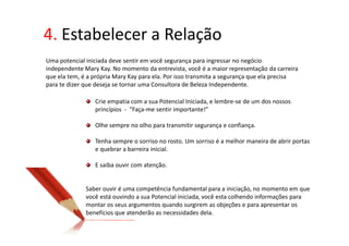 4. Estabelecer a Relação
Uma potencial iniciada deve sentir em você segurança para ingressar no negócio
independente Mary Kay. No momento da entrevista, você é a maior representação da carreira
que ela tem, é a própria Mary Kay para ela. Por isso transmita a segurança que ela precisa
para te dizer que deseja se tornar uma Consultora de Beleza Independente.

                 Crie empatia com a sua Potencial Iniciada, e lembre-se de um dos nossos
                 princípios - “Faça-me sentir importante!”

                 Olhe sempre no olho para transmitir segurança e confiança.

                 Tenha sempre o sorriso no rosto. Um sorriso é a melhor maneira de abrir portas
                 e quebrar a barreira inicial.

                 E saiba ouvir com atenção.


              Saber ouvir é uma competência fundamental para a iniciação, no momento em que
              você está ouvindo a sua Potencial iniciada, você esta colhendo informações para
              montar os seus argumentos quando surgirem as objeções e para apresentar os
              benefícios que atenderão as necessidades dela.
 