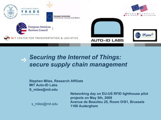 Securing the Internet of Things:
secure supply chain management

Stephen Miles, Research Affiliate
MIT Auto-ID Labs
S_miles@mit.edu
                        Networking day on EU-US RFID lighthouse pilot
                        projects on May 5th, 2009
                        Avenue de Beaulieu 25, Room O/S1, Brussels
 s_miles@mit.edu
                        1160 Auderghem
 