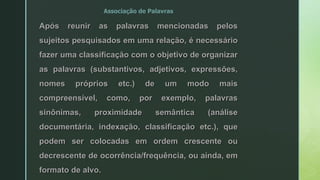 Associação de Palavras
Após reunir as palavras mencionadas pelos
sujeitos pesquisados em uma relação, é necessário
fazer uma classificação com o objetivo de organizar
as palavras (substantivos, adjetivos, expressões,
nomes próprios etc.) de um modo mais
compreensível, como, por exemplo, palavras
sinônimas, proximidade semântica (análise
documentária, indexação, classificação etc.), que
podem ser colocadas em ordem crescente ou
decrescente de ocorrência/frequência, ou ainda, em
formato de alvo.
 