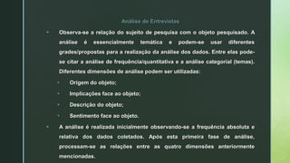 Análise de Entrevistas
 Observa-se a relação do sujeito de pesquisa com o objeto pesquisado. A
análise é essencialmente temática e podem-se usar diferentes
grades/propostas para a realização da análise dos dados. Entre elas pode-
se citar a análise de frequência/quantitativa e a análise categorial (temas).
Diferentes dimensões de análise podem ser utilizadas:
 Origem do objeto;
 Implicações face ao objeto;
 Descrição do objeto;
 Sentimento face ao objeto.
 A análise é realizada inicialmente observando-se a frequência absoluta e
relativa dos dados coletados. Após esta primeira fase de análise,
processam-se as relações entre as quatro dimensões anteriormente
mencionadas.
 