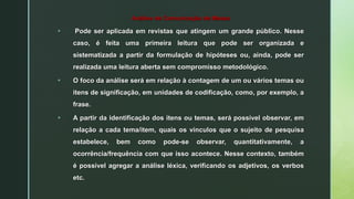Análise de Comunicação de Massa
 Pode ser aplicada em revistas que atingem um grande público. Nesse
caso, é feita uma primeira leitura que pode ser organizada e
sistematizada a partir da formulação de hipóteses ou, ainda, pode ser
realizada uma leitura aberta sem compromisso metodológico.
 O foco da análise será em relação à contagem de um ou vários temas ou
itens de significação, em unidades de codificação, como, por exemplo, a
frase.
 A partir da identificação dos itens ou temas, será possível observar, em
relação a cada tema/item, quais os vínculos que o sujeito de pesquisa
estabelece, bem como pode-se observar, quantitativamente, a
ocorrência/frequência com que isso acontece. Nesse contexto, também
é possível agregar a análise léxica, verificando os adjetivos, os verbos
etc.
 