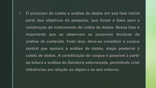  O processo de coleta e análise de dados em sua fase inicial
parte dos objetivos da pesquisa, que foram a base para a
construção do instrumento de coleta de dados. Nessa fase é
importante que se observem as possíveis técnicas da
análise de conteúdo. Feito isso, deve-se constituir o corpus
central que apoiará a análise de dados, etapa posterior à
coleta de dados. A constituição do corpus é possível a partir
da leitura e análise da literatura selecionada, permitindo criar
inferências em relação ao objeto e ao seu entorno.
 