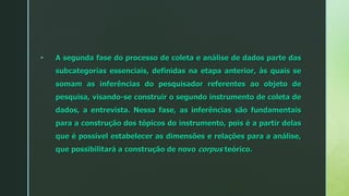  A segunda fase do processo de coleta e análise de dados parte das
subcategorias essenciais, definidas na etapa anterior, às quais se
somam as inferências do pesquisador referentes ao objeto de
pesquisa, visando-se construir o segundo instrumento de coleta de
dados, a entrevista. Nessa fase, as inferências são fundamentais
para a construção dos tópicos do instrumento, pois é a partir delas
que é possível estabelecer as dimensões e relações para a análise,
que possibilitará a construção de novo corpus teórico.
 