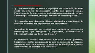  Excertos do texto de Bardin
 “[...] tem como objeto de estudo a linguagem. Em razão disto, foi muito
usada em estudos de mensagem escrita, num primeiro estágio.
Posteriormente, foi empregada na análise de comunicações não verbais,
a Semiologia. Finalmente, abrangeu trabalhos de índole linguística”.
 “[...] pesquisa para descrição objetiva, sistemática e quantitativa do
conteúdo manifesto dos depoimentos dos entrevistados”.
 “A análise de conteúdo se constitui num conjunto de instrumentos
metodológicos que asseguram a objetividade, sistematização e
influência aplicadas aos discursos diversos”.
 “É atualmente utilizada para estudar e analisar material qualitativo,
buscando-se melhor compreensão de uma comunicação ou discurso,
aprofundar suas características gramaticais às ideológicas e outras,
além de extrair os aspectos mais relevantes”.
 