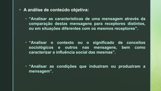  A análise de conteúdo objetiva:
 “Analisar as características de uma mensagem através da
comparação destas mensagens para receptores distintos,
ou em situações diferentes com os mesmos receptores”.
 “Analisar o contexto ou o significado de conceitos
sociológicos e outros nas mensagens, bem como
caracterizar a influência social das mesmas”.
 “Analisar as condições que induziram ou produziram a
mensagem”.
 