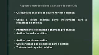 Aspectos metodológicos da análise de conteúdo
 Os objetivos específicos devem nortear a análise;
 Utiliza a leitura analítica como instrumento para a
realização da análise;
 Primeiramente é realizada a chamada pré-análise:
 Análise textual e temática;
 Análise propriamente dita;
 Categorização dos elementos para a análise;
 Tratamento do que foi colhido.
 