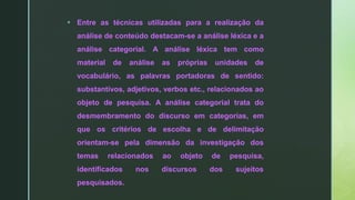  Entre as técnicas utilizadas para a realização da
análise de conteúdo destacam-se a análise léxica e a
análise categorial. A análise léxica tem como
material de análise as próprias unidades de
vocabulário, as palavras portadoras de sentido:
substantivos, adjetivos, verbos etc., relacionados ao
objeto de pesquisa. A análise categorial trata do
desmembramento do discurso em categorias, em
que os critérios de escolha e de delimitação
orientam-se pela dimensão da investigação dos
temas relacionados ao objeto de pesquisa,
identificados nos discursos dos sujeitos
pesquisados.
 