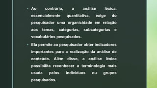  Ao contrário, a análise léxica,
essencialmente quantitativa, exige do
pesquisador uma organicidade em relação
aos temas, categorias, subcategorias e
vocabulários pesquisados.
 Ela permite ao pesquisador obter indicadores
importantes para a realização da análise de
conteúdo. Além disso, a análise léxica
possibilita reconhecer a terminologia mais
usada pelos indivíduos ou grupos
pesquisados.
 