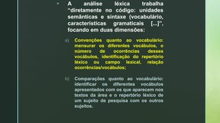  A análise léxica trabalha
“diretamente no código: unidades
semânticas e sintaxe (vocabulário,
características gramaticais [...]”,
focando em duas dimensões:
a) Convenções quanto ao vocabulário:
mensurar os diferentes vocábulos, o
número de ocorrências desses
vocábulos, identificação do repertório
léxico ou campo lexical, relação
ocorrências/vocábulos;
b) Comparações quanto ao vocabulário:
identificar os diferentes vocábulos
apresentados com os que aparecem nos
textos da área e o repertório léxico de
um sujeito de pesquisa com os outros
sujeitos.
 