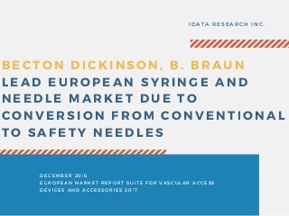 BECTON DICKINSON, B. BRAUN
LEAD EUROPEAN SYRINGE AND
NEEDLE MARKET DUE TO
CONVERSION FROM CONVENTIONAL
TO SAFETY NEEDLES
IDATA RESEARCH INC.
DECEMBER 2016
EUROPEAN MARKET REPORT SUITE FOR VASCULAR ACCESS
DEVICES AND ACCESSORIES 2017
 