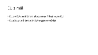 EU:s mål
• Ett av EU:s mål är att skapa mer frihet inom EU.
• Ett sätt at nå detta är Schengen området
 
