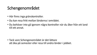 Schengenområdet
• Här finns inga gränskontroller.
• Du kan resa fritt mellan länderna i området.
• Du behöver inte gå igenom några kontroller när du åker från ett land
till ett annat.
• Tack vare Schengenområdet är det lättare
att åka på semester eller resa till andra länder i jobbet.
 