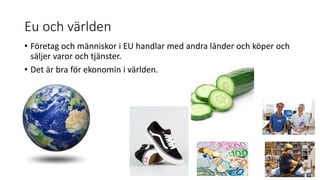 Eu och världen
• Företag och människor i EU handlar med andra länder och köper och
säljer varor och tjänster.
• Det är bra för ekonomin i världen.
 