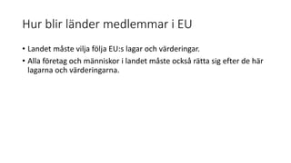 Hur blir länder medlemmar i EU
• Landet måste vilja följa EU:s lagar och värderingar.
• Alla företag och människor i landet måste också rätta sig efter de här
lagarna och värderingarna.
 