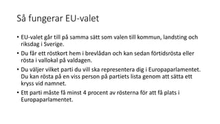 Så fungerar EU-valet
• EU-valet går till på samma sätt som valen till kommun, landsting och
riksdag i Sverige.
• Du får ett röstkort hem i brevlådan och kan sedan förtidsrösta eller
rösta i vallokal på valdagen.
• Du väljer vilket parti du vill ska representera dig i Europaparlamentet.
Du kan rösta på en viss person på partiets lista genom att sätta ett
kryss vid namnet.
• Ett parti måste få minst 4 procent av rösterna för att få plats i
Europaparlamentet.
 