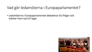 Vad gör ledamöterna i Europaparlamentet?
• Ledamöterna i Europaparlamentet debatterar EU-frågor och
arbetar fram nya EU-lagar.
 