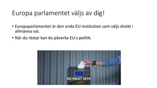 Europa parlamentet väljs av dig!
• Europaparlamentet är den enda EU-institution som väljs direkt i
allmänna val.
• När du röstar kan du påverka EU:s politik.
 