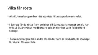 Vilka får rösta
• Alla EU-medborgare har rätt att rösta i Europaparlamentsvalet.
• I Sverige får du rösta fram politiker till Europaparlamentet om du har
fyllt 18 år, är svensk medborgare och är eller har varit folkbokförd i
Sverige.
• Även medborgare från andra EU-länder som är folkbokförda i Sverige
får rösta i EU-valet här.
 
