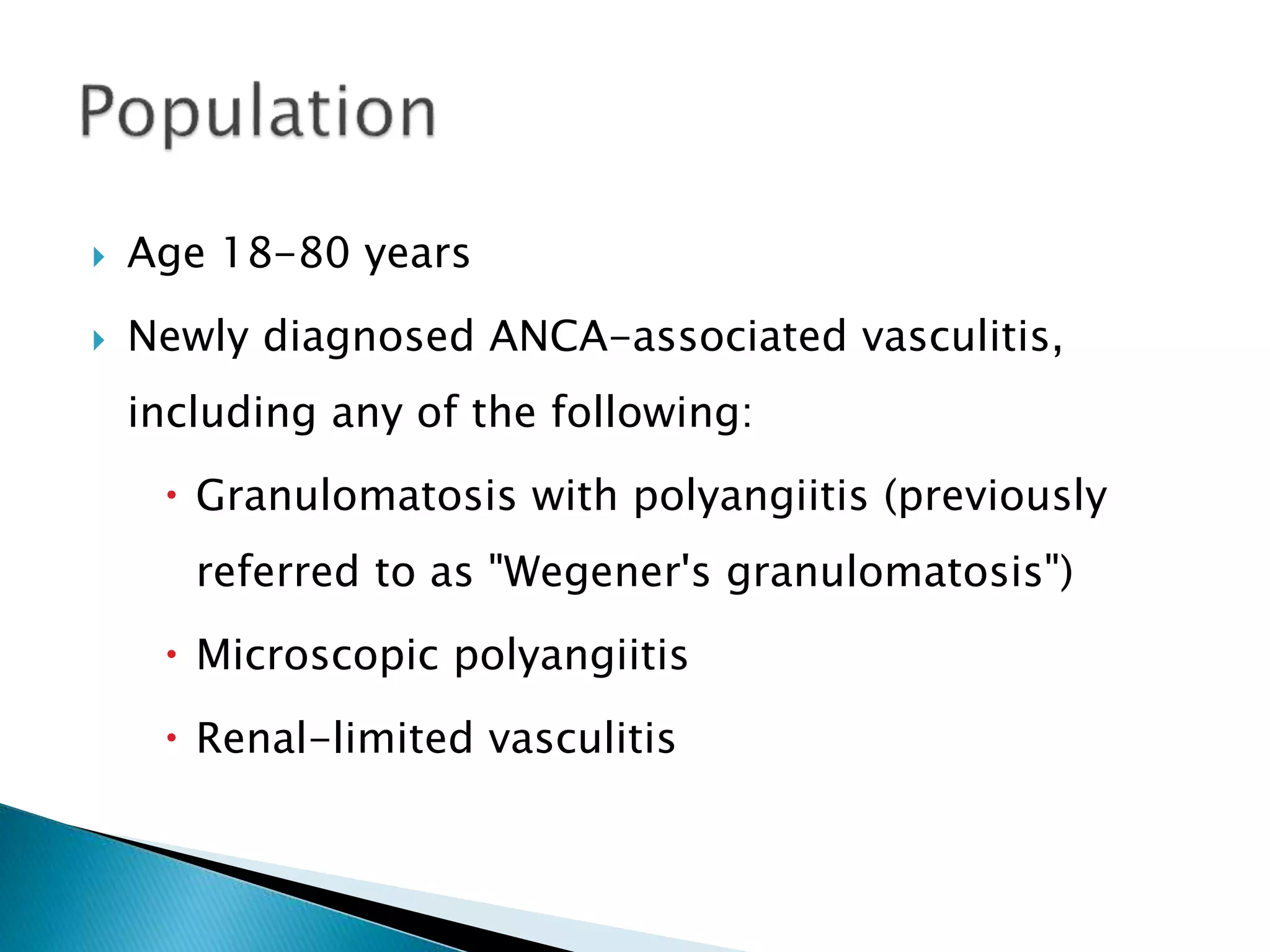  Age 18-80 years
 Newly diagnosed ANCA-associated vasculitis,
including any of the following:
 Granulomatosis with polyangiitis (previously
referred to as "Wegener's granulomatosis")
 Microscopic polyangiitis
 Renal-limited vasculitis
 