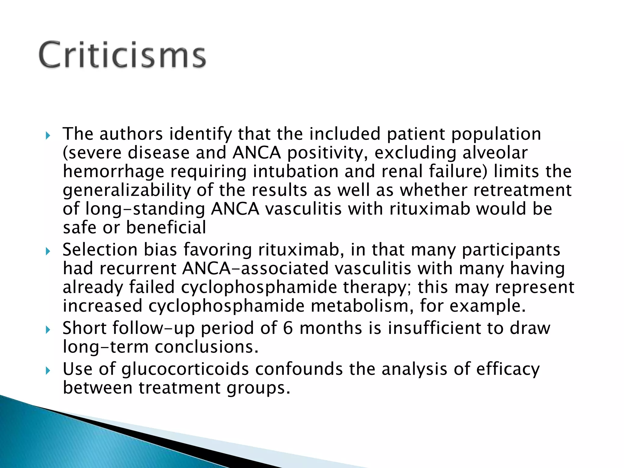  The authors identify that the included patient population
(severe disease and ANCA positivity, excluding alveolar
hemorrhage requiring intubation and renal failure) limits the
generalizability of the results as well as whether retreatment
of long-standing ANCA vasculitis with rituximab would be
safe or beneficial
 Selection bias favoring rituximab, in that many participants
had recurrent ANCA-associated vasculitis with many having
already failed cyclophosphamide therapy; this may represent
increased cyclophosphamide metabolism, for example.
 Short follow-up period of 6 months is insufficient to draw
long-term conclusions.
 Use of glucocorticoids confounds the analysis of efficacy
between treatment groups.
 