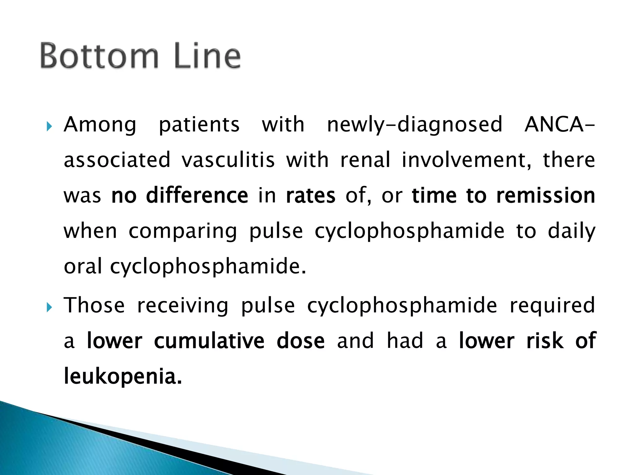  Among patients with newly-diagnosed ANCA-
associated vasculitis with renal involvement, there
was no difference in rates of, or time to remission
when comparing pulse cyclophosphamide to daily
oral cyclophosphamide.
 Those receiving pulse cyclophosphamide required
a lower cumulative dose and had a lower risk of
leukopenia.
 