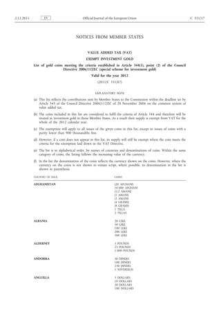 2.12.2011          EN                          Official Journal of the European Union                                        C 351/17




                                          NOTICES FROM MEMBER STATES


                                                   VALUE ADDED TAX (VAT)
                                                 EXEMPT INVESTMENT GOLD
            List of gold coins meeting the criteria established in Article 344(1), point (2) of the Council
                              Directive 2006/112/EC (special scheme for investment gold)
                                                     Valid for the year 2012
                                                          (2011/C 351/07)


                                                        EXPLANATORY NOTE

            (a) This list reflects the contributions sent by Member States to the Commission within the deadline set by
                Article 345 of the Council Directive 2006/112/EC of 28 November 2006 on the common system of
                value added tax.
            (b) The coins included in this list are considered to fulfil the criteria of Article 344 and therefore will be
                treated as investment gold in those Member States. As a result their supply is exempt from VAT for the
                whole of the 2012 calendar year.
            (c) The exemption will apply to all issues of the given coins in this list, except to issues of coins with a
                purity lower than 900 thousandths fine.
            (d) However, if a coin does not appear in this list, its supply will still be exempt where the coin meets the
                criteria for the exemption laid down in the VAT Directive.
            (e) The list is in alphabetical order, by names of countries and denominations of coins. Within the same
                category of coins, the listing follows the increasing value of the currency.
            (f) In the list the denomination of the coins reflects the currency shown on the coins. However, where the
                currency on the coins is not shown in roman script, where possible, its denomination in the list is
                shown in parenthesis.

            COUNTRY OF ISSUE                                          COINS

            AFGHANISTAN                                               (20 AFGHANI)
                                                                      10 000 AFGHANI
                                                                      (1/2 AMANI)
                                                                      (1 AMANI)
                                                                      (2 AMANI)
                                                                      (4 GRAMS)
                                                                      (8 GRAMS)
                                                                      1 TILLA
                                                                      2 TILLAS

            ALBANIA                                                   20 LEKE
                                                                      50 LEKE
                                                                      100 LEKE
                                                                      200 LEKE
                                                                      500 LEKE

            ALDERNEY                                                  5 POUNDS
                                                                      25 POUNDS
                                                                      1 000 POUNDS

            ANDORRA                                                   50 DINERS
                                                                      100 DINERS
                                                                      250 DINERS
                                                                      1 SOVEREIGN

            ANGUILLA                                                  5 DOLLARS
                                                                      10 DOLLARS
                                                                      20 DOLLARS
                                                                      100 DOLLARS
 