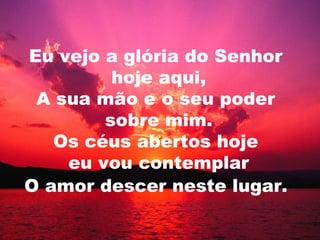 Eu vejo a glória do Senhor
hoje aqui,
A sua mão e o seu poder
sobre mim.
Os céus abertos hoje
eu vou contemplar
O amor descer neste lugar.
 